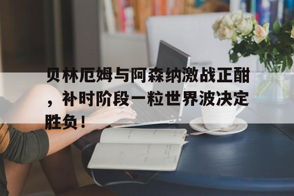 贝林厄姆与阿森纳激战正酣，补时阶段一粒世界波决定胜负！